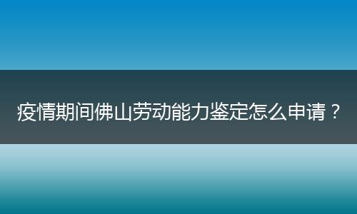 疫情期间佛山劳动能力鉴定怎么申请？