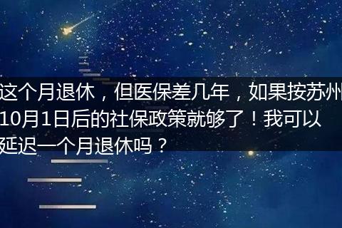 这个月退休，但医保差几年，如果按苏州10月1日后的社保政策就够了！我可以延迟一个月退休吗？