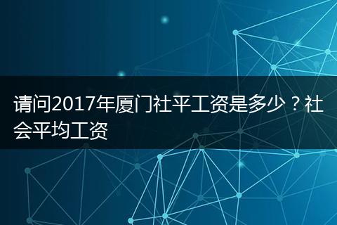 请问2017年厦门社平工资是多少？社会平均工资
