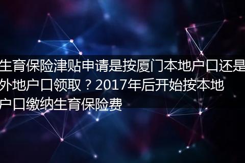 生育保险津贴申请是按厦门本地户口还是外地户口领取？2017年后开始按本地户口缴纳生育保险费