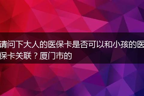 请问下大人的医保卡是否可以和小孩的医保卡关联？厦门市的