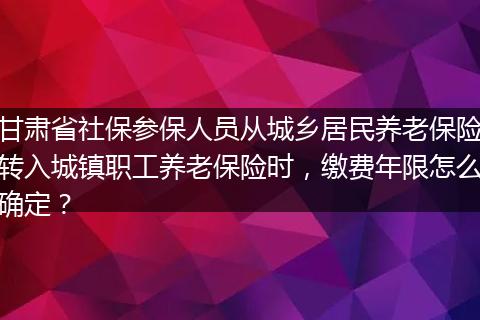 甘肃省社保参保人员从城乡居民养老保险转入城镇职工养老保险时，缴费年限怎么确定？