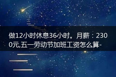 做12小时休息36小时。月薪：2300元,五一劳动节加班工资怎么算-