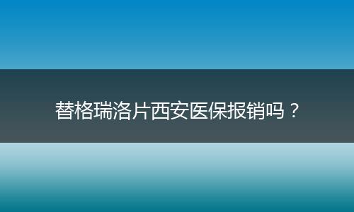 替格瑞洛片西安医保报销吗？