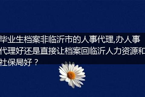 毕业生档案非临沂市的人事代理,办人事代理好还是直接让档案回临沂人力资源和社保局好？