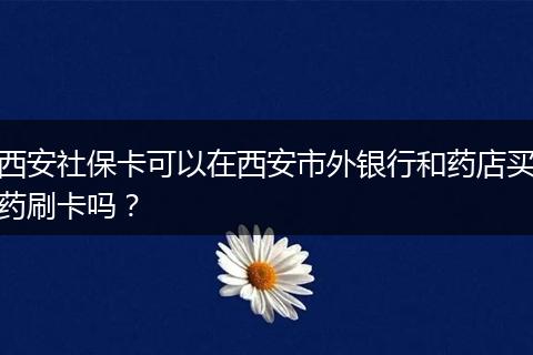 西安社保卡可以在西安市外银行和药店买药刷卡吗？