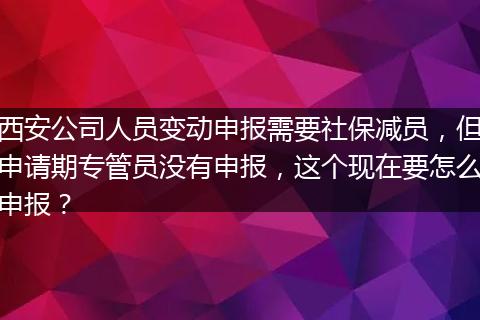 西安公司人员变动申报需要社保减员，但申请期专管员没有申报，这个现在要怎么申报？