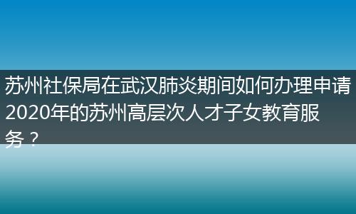 苏州社保局在武汉肺炎期间如何办理申请2020年的苏州高层次人才子女教育服务？