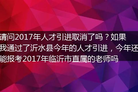 请问2017年人才引进取消了吗？如果我通过了沂水县今年的人才引进，今年还能报考2017年临沂市直属的老师吗