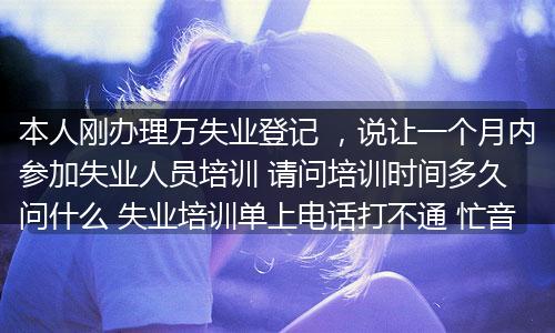本人刚办理万失业登记 ，说让一个月内参加失业人员培训 请问培训时间多久 问什么 失业培训单上电话打不通 忙音