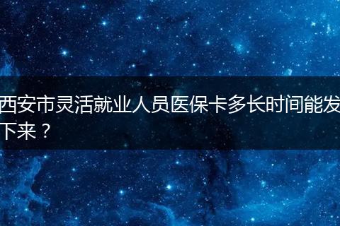西安市灵活就业人员医保卡多长时间能发下来？