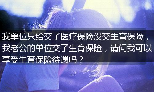 我单位只给交了医疗保险没交生育保险，我老公的单位交了生育保险，请问我可以享受生育保险待遇吗？