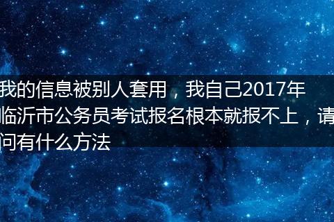 我的信息被别人套用，我自己2017年临沂市公务员考试报名根本就报不上，请问有什么方法