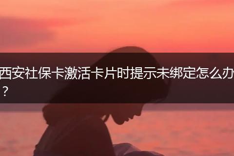 西安社保卡激活卡片时提示未绑定怎么办？
