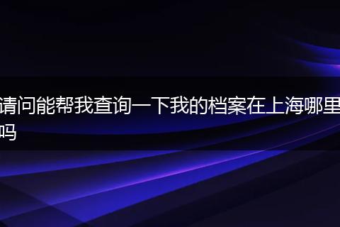 请问能帮我查询一下我的档案在上海哪里吗