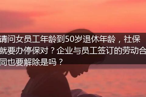 请问女员工年龄到50岁退休年龄，社保就要办停保对？企业与员工签订的劳动合同也要解除是吗？