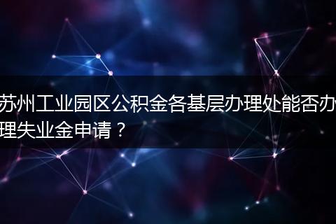 苏州工业园区公积金各基层办理处能否办理失业金申请？