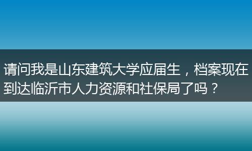请问我是山东建筑大学应届生，档案现在到达临沂市人力资源和社保局了吗？