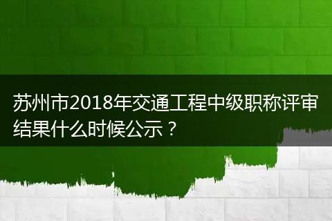 苏州市2018年交通工程中级职称评审结果什么时候公示？