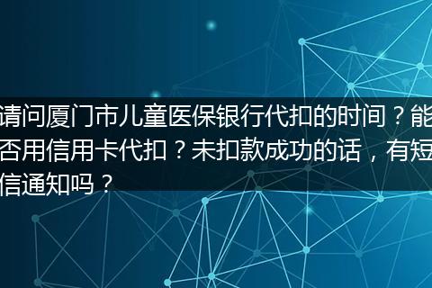 请问厦门市儿童医保银行代扣的时间？能否用信用卡代扣？未扣款成功的话，有短信通知吗？