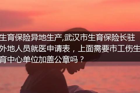 生育保险异地生产,武汉市生育保险长驻外地人员就医申请表,上面需要市工伤生育中心单位加盖公章吗?