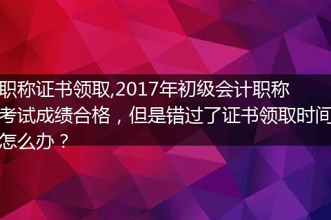 职称证书领取,2017年初级会计职称考试成绩合格，但是错过了证书领取时间怎么办？