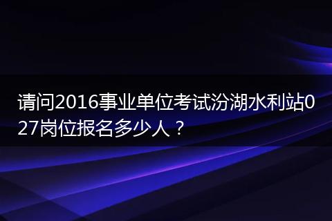 请问2016事业单位考试汾湖水利站027岗位报名多少人？