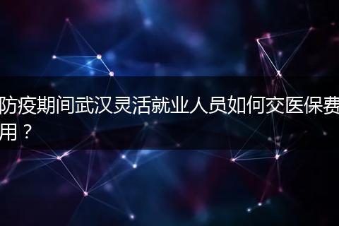 防疫期间武汉灵活就业人员如何交医保费用？