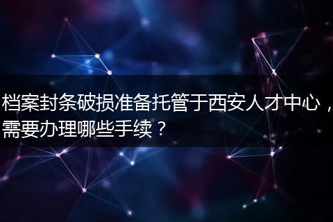 档案封条破损准备托管于西安人才中心，需要办理哪些手续？
