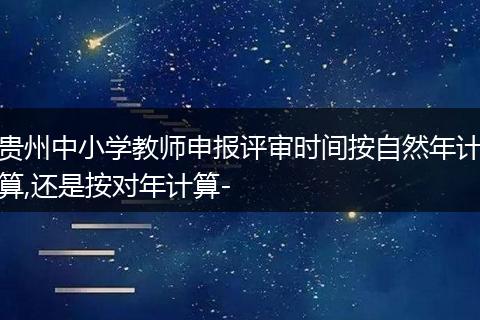 贵州中小学教师申报评审时间按自然年计算,还是按对年计算-