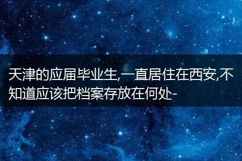 天津的应届毕业生,一直居住在西安,不知道应该把档案存放在何处-