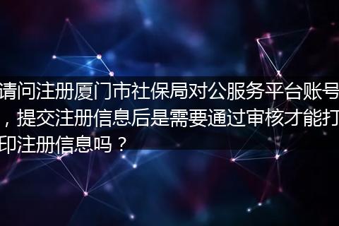 请问注册厦门市社保局对公服务平台账号，提交注册信息后是需要通过审核才能打印注册信息吗？