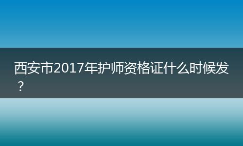 西安市2017年护师资格证什么时候发？