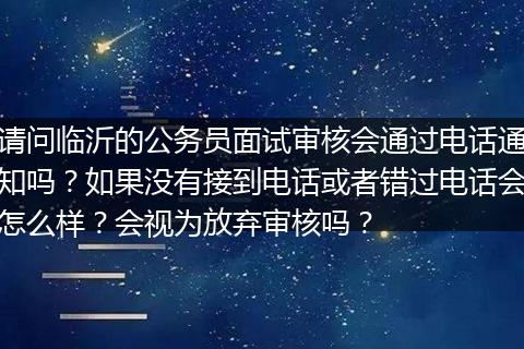 请问临沂的公务员面试审核会通过电话通知吗？如果没有接到电话或者错过电话会怎么样？会视为放弃审核吗？