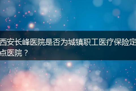 西安长峰医院是否为城镇职工医疗保险定点医院？