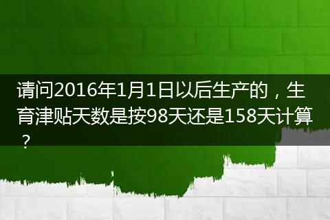 请问2016年1月1日以后生产的，生育津贴天数是按98天还是158天计算？