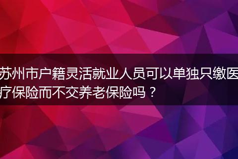 苏州市户籍灵活就业人员可以单独只缴医疗保险而不交养老保险吗？