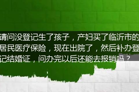 请问没登记生了孩子，产妇买了临沂市的居民医疗保险，现在出院了，然后补办登记结婚证，问办完以后还能去报销吗？