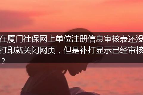 在厦门社保网上单位注册信息审核表还没打印就关闭网页，但是补打显示已经审核？
