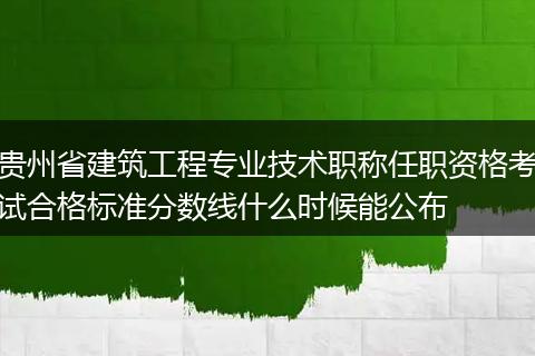 贵州省建筑工程专业技术职称任职资格考试合格标准分数线什么时候能公布