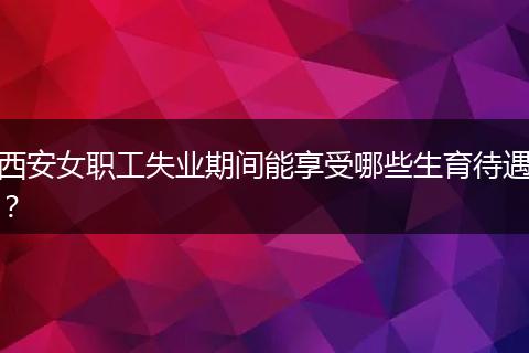 西安女职工失业期间能享受哪些生育待遇?