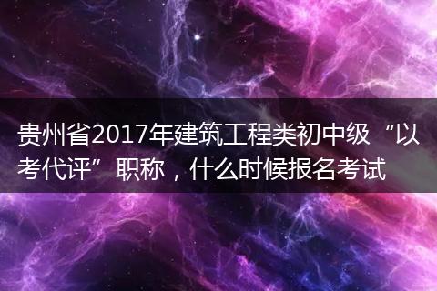 贵州省2017年建筑工程类初中级“以考代评”职称，什么时候报名考试