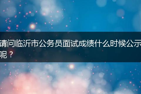 请问临沂市公务员面试成绩什么时候公示呢？