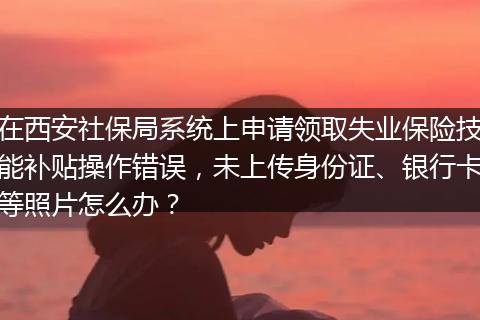在西安社保局系统上申请领取失业保险技能补贴操作错误，未上传身份证、银行卡等照片怎么办？