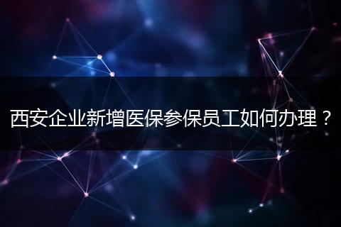 西安企业新增医保参保员工如何办理?