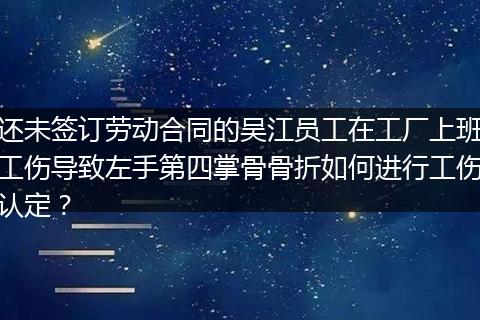 还未签订劳动合同的吴江员工在工厂上班工伤导致左手第四掌骨骨折如何进行工伤认定？