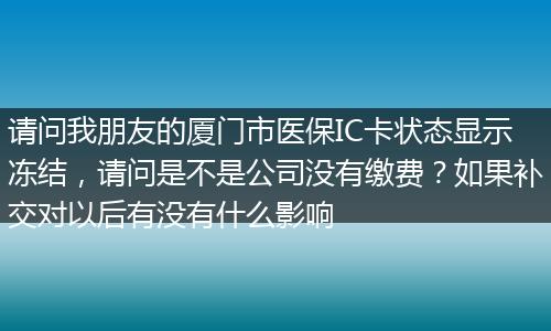 请问我朋友的厦门市医保IC卡状态显示冻结，请问是不是公司没有缴费？如果补交对以后有没有什么影响