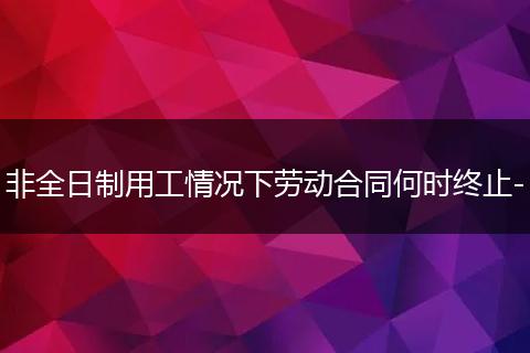 非全日制用工情况下劳动合同何时终止-