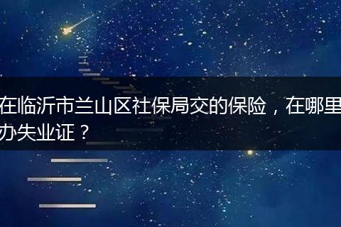 在临沂市兰山区社保局交的保险，在哪里办失业证？