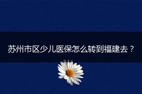 苏州市区少儿医保怎么转到福建去？
